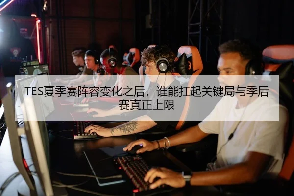 TES夏季赛阵容变化之后，谁能扛起关键局与季后赛真正上限