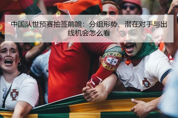 中国队世预赛抽签前瞻：分组形势、潜在对手与出线机会怎么看